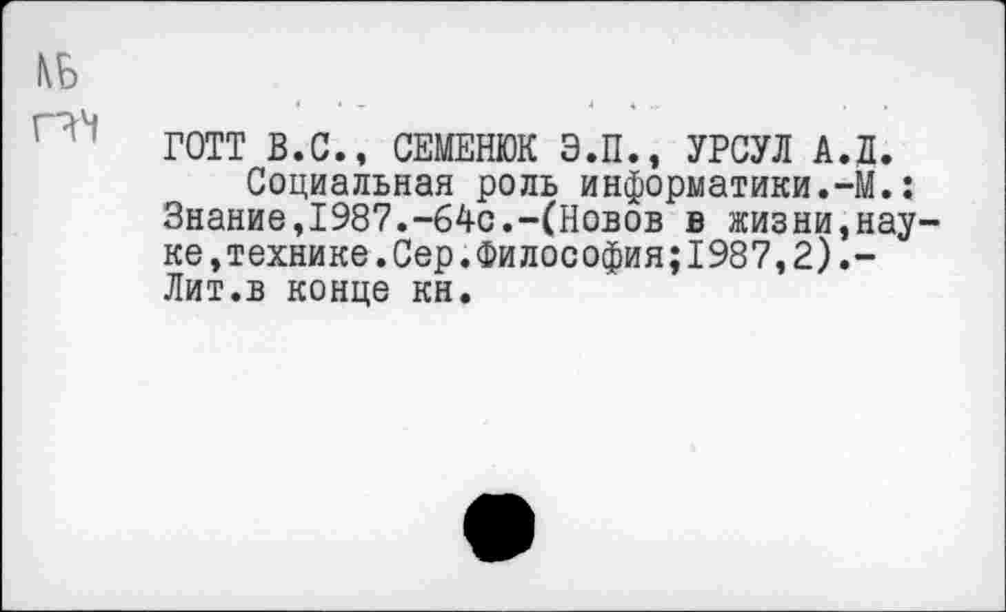 ﻿КБ
ГОТТ В.С., СЕМЕНЮК Э.П., УРСУЛ А.Л. Социальная роль информатики.-М.;
Знание,1987.-64с.-(Новов в жизни,науке, технике. Сер. Философия; 1987, 2).-Лит.в конце кн.